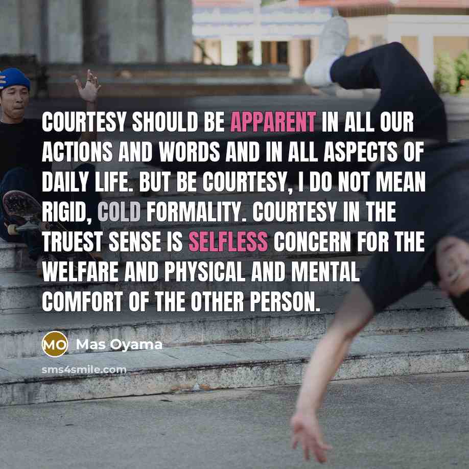 “Courtesy should be apparent in all our actions and words and in all aspects of daily life. But be courtesy, I do not mean rigid, cold formality. Courtesy in the truest sense is selfless concern for the welfare and physical and mental comfort of the other person.” quote by Mas Oyama