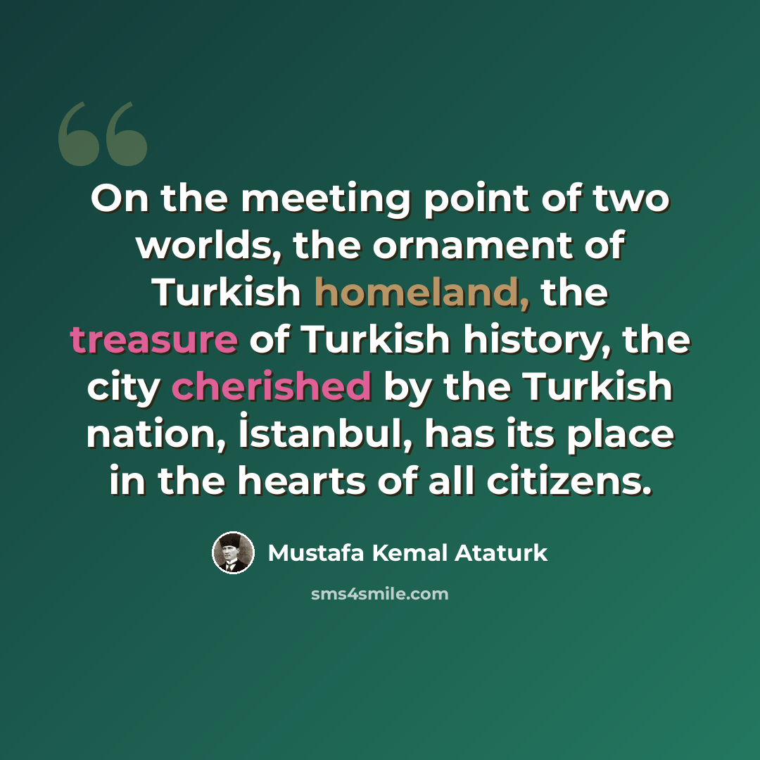 “On the meeting point of two worlds, the ornament of Turkish homeland, the treasure of Turkish history, the city cherished by the Turkish nation, İstanbul, has its place in the hearts of all citizens.” quote by Mustafa Kemal Ataturk