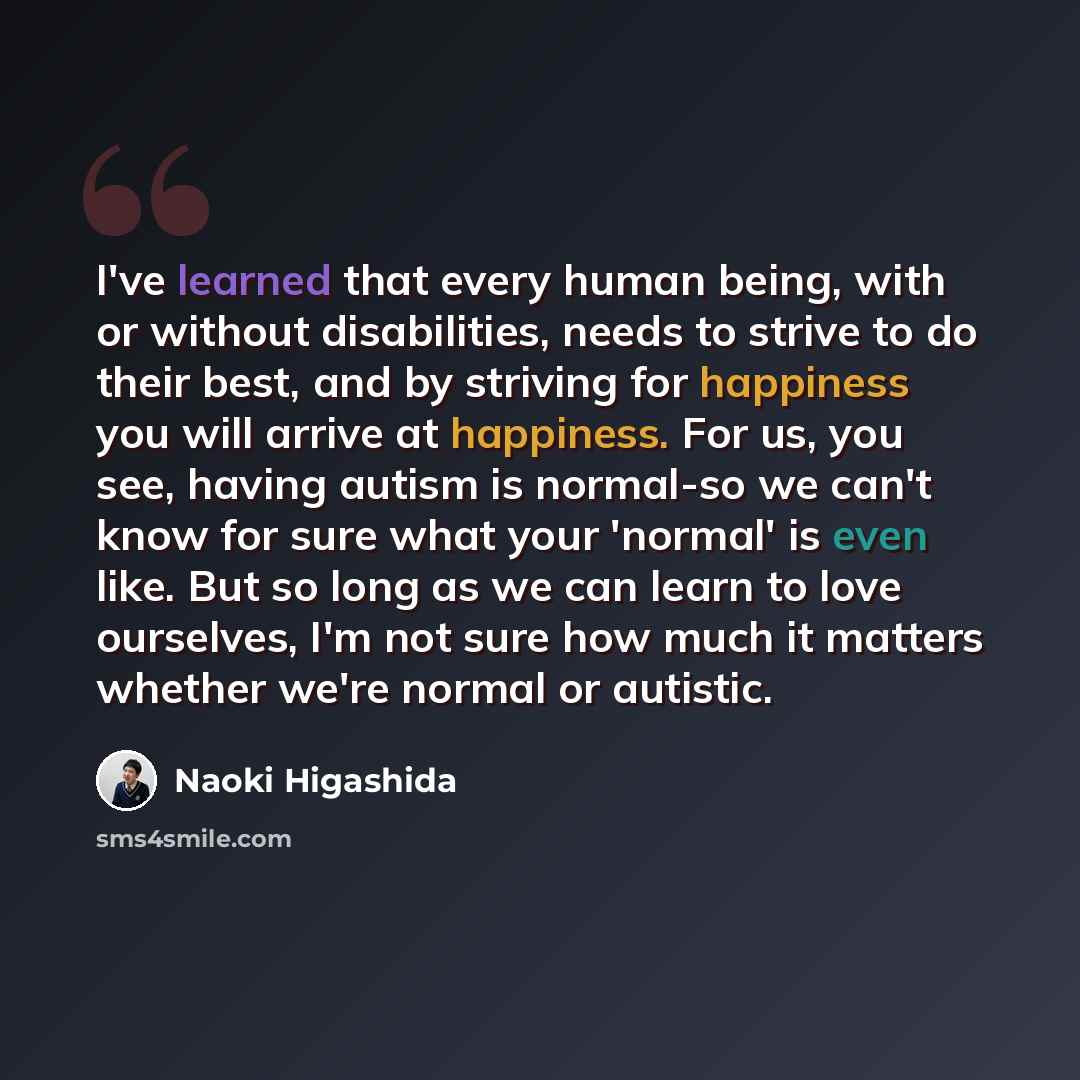 “I've learned that every human being, with or without disabilities, needs to strive to do their best, and by striving for happiness you will arrive at happiness. For us, you see, having autism is normal-so we can't know for sure what your 'normal' is even like. But so long as we can learn to love…” quote by Naoki Higashida