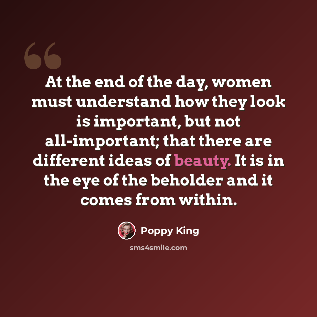 “At the end of the day, women must understand how they look is important, but not all-important; that there are different ideas of beauty. It is in the eye of the beholder and it comes from within.” quote by Poppy King