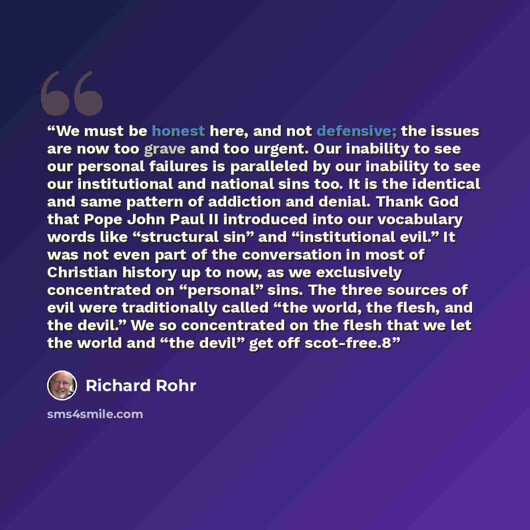 “We must be honest here, and not defensive; the issues are now too grave and too urgent. Our inability to see our personal failures is paralleled by our inability to see our institutional and national sins too. It is the identical and same pattern of addiction and denial. Thank God that Pope John…” quote by Richard Rohr