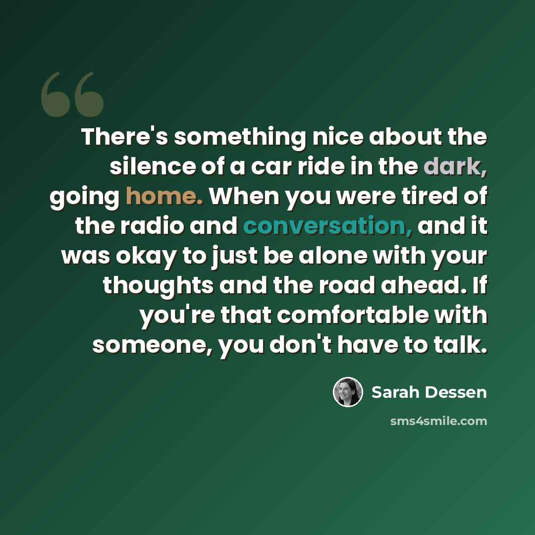 “There's something nice about the silence of a car ride in the dark, going home. When you were tired of the radio and conversation, and it was okay to just be alone with your thoughts and the road ahead. If you're that comfortable with someone, you don't have to talk.” quote by Sarah Dessen