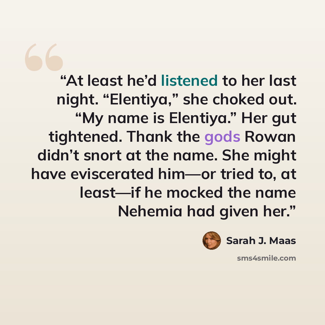 “At least he’d listened to her last night. “Elentiya,” she choked out. “My name is Elentiya.” Her gut tightened. Thank the gods Rowan didn’t snort at the name. She might have eviscerated him—or tried to, at least—if he mocked the name Nehemia had given her.” quote by Sarah J. Maas