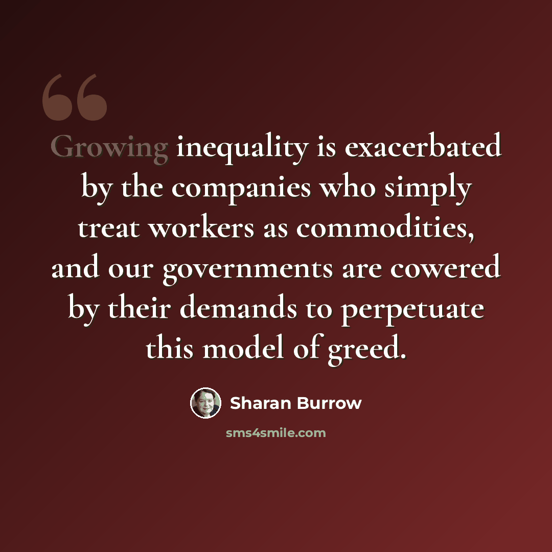 “Growing inequality is exacerbated by the companies who simply treat workers as commodities, and our governments are cowered by their demands to perpetuate this model of greed.” quote by Sharan Burrow
