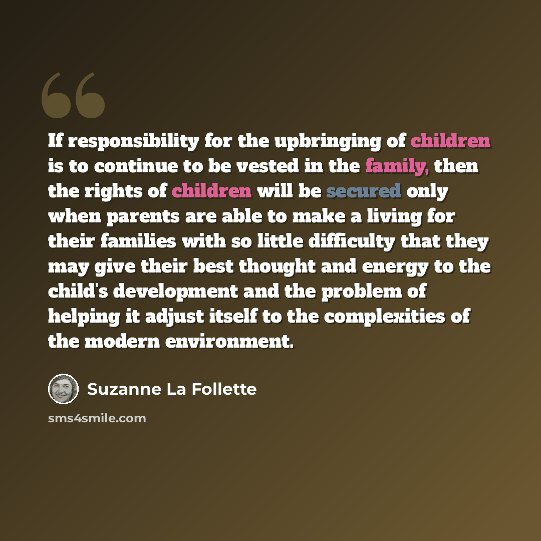 “If responsibility for the upbringing of children is to continue to be vested in the family, then the rights of children will be secured only when parents are able to make a living for their families with so little difficulty that they may give their best thought and energy to the child's…” quote by Suzanne La Follette