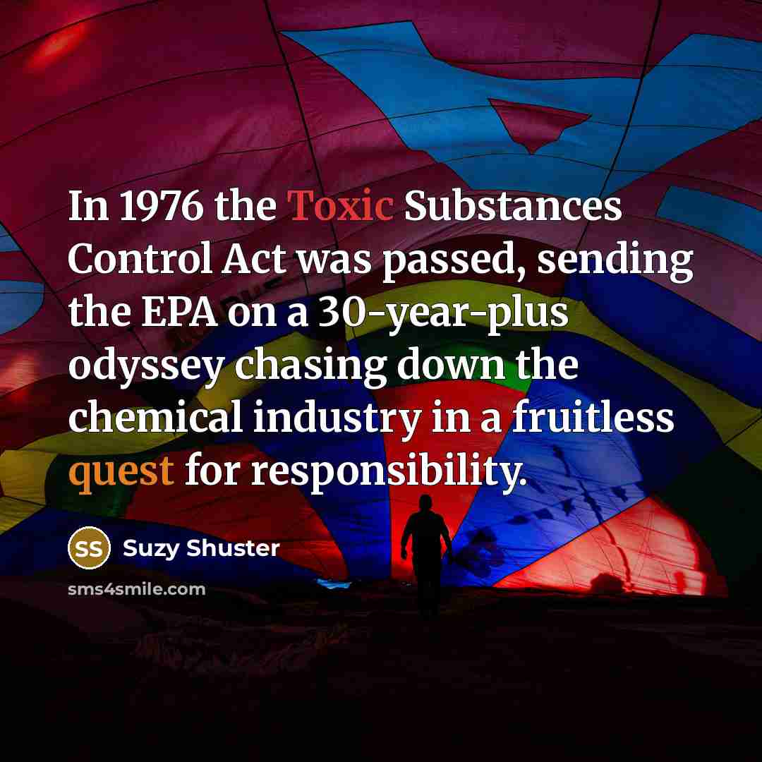 “In 1976 the Toxic Substances Control Act was passed, sending the EPA on a 30-year-plus odyssey chasing down the chemical industry in a fruitless quest for responsibility.” quote by Suzy Shuster