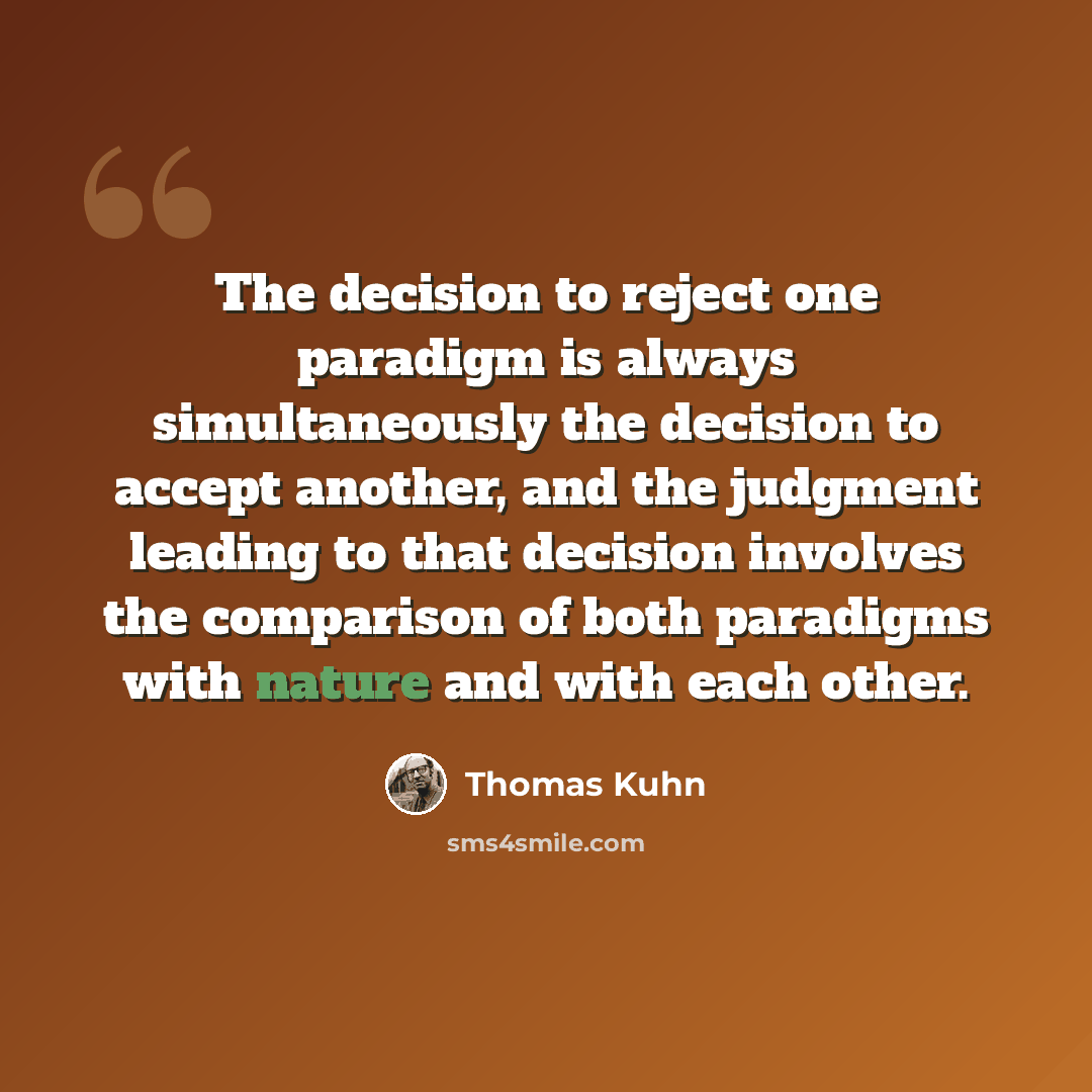 “The decision to reject one paradigm is always simultaneously the decision to accept another, and the judgment leading to that decision involves the comparison of both paradigms with nature and with each other.” quote by Thomas Kuhn