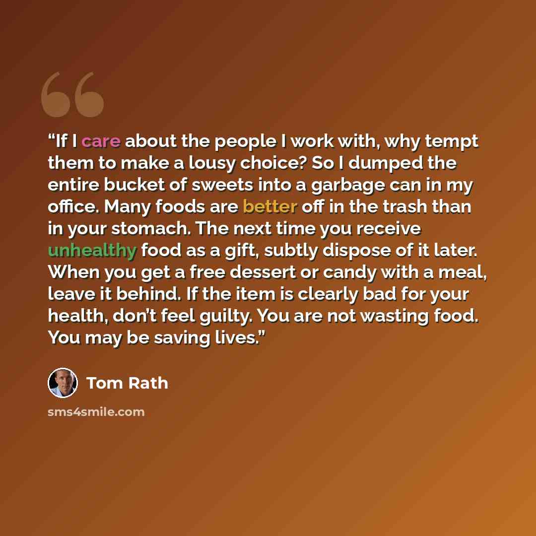 “If I care about the people I work with, why tempt them to make a lousy choice? So I dumped the entire bucket of sweets into a garbage can in my office. Many foods are better off in the trash than in your stomach. The next time you receive unhealthy food as a gift, subtly dispose of it later. When…” quote by Tom Rath