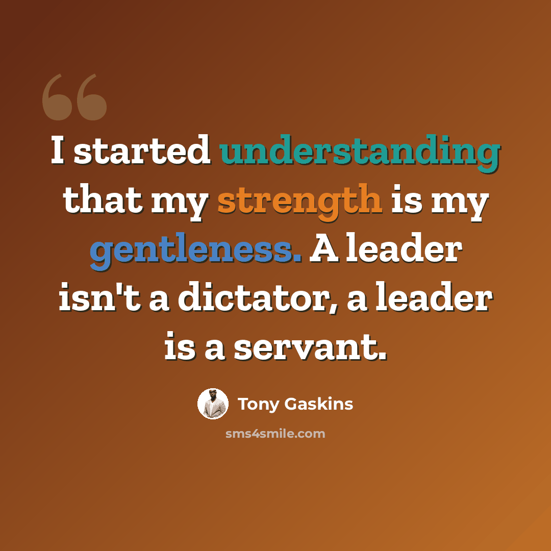 “I started understanding that my strength is my gentleness. A leader isn't a dictator, a leader is a servant.” quote by Tony Gaskins