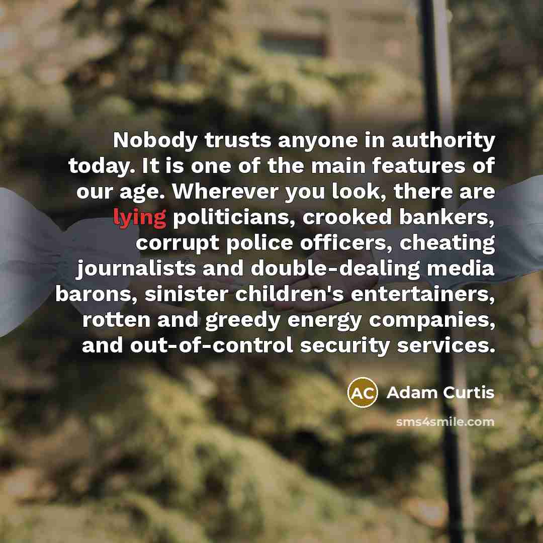 “Nobody trusts anyone in authority today. It is one of the main features of our age. Wherever you look, there are lying politicians, crooked bankers, corrupt police officers, cheating journalists and double-dealing media barons, sinister children's entertainers, rotten and greedy energy companies…” quote by Adam Curtis