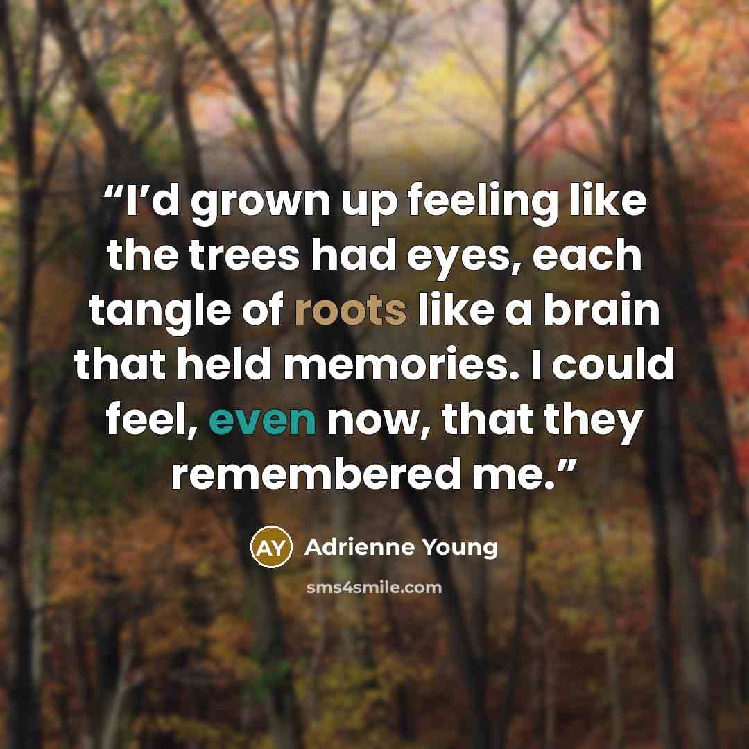 “I’d grown up feeling like the trees had eyes, each tangle of roots like a brain that held memories. I could feel, even now, that they remembered me.” quote by Adrienne Young