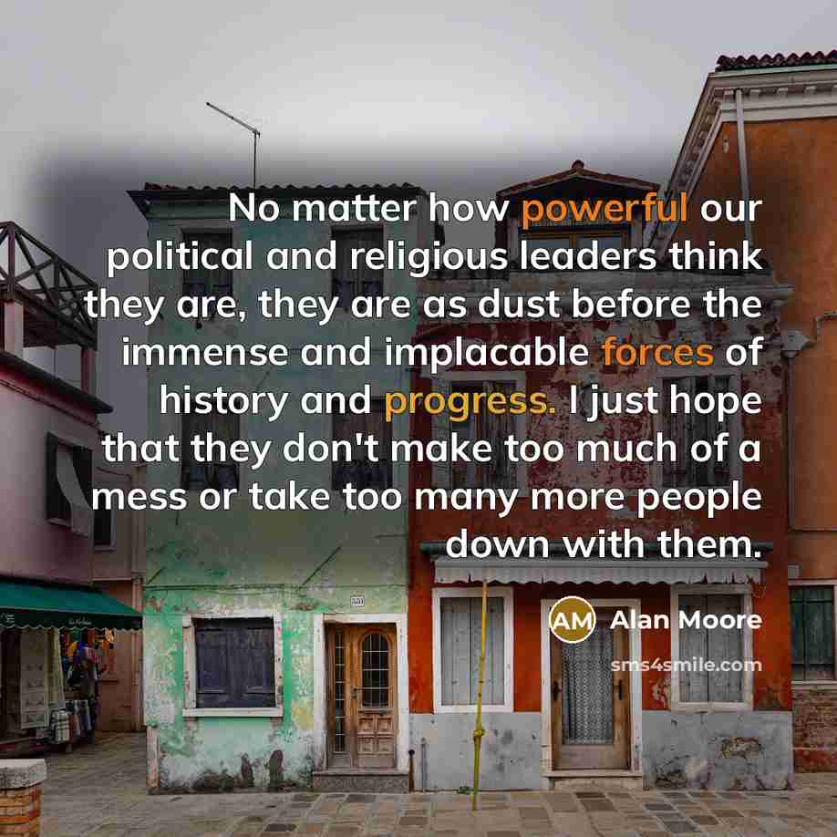 “No matter how powerful our political and religious leaders think they are, they are as dust before the immense and implacable forces of history and progress. I just hope that they don't make too much of a mess or take too many more people down with them.” quote by Alan Moore