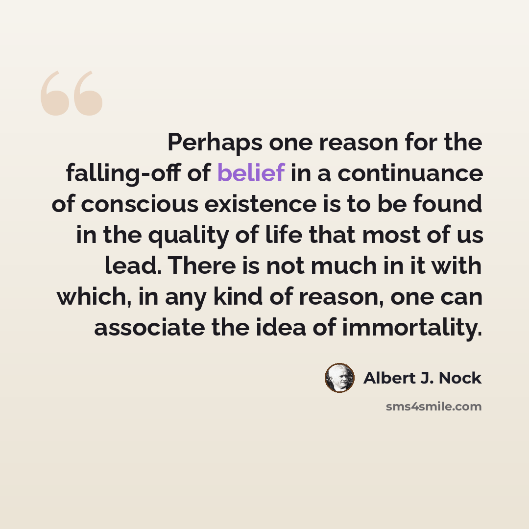 “Perhaps one reason for the falling-off of belief in a continuance of conscious existence is to be found in the quality of life that most of us lead. There is not much in it with which, in any kind of reason, one can associate the idea of immortality.” quote by Albert J. Nock