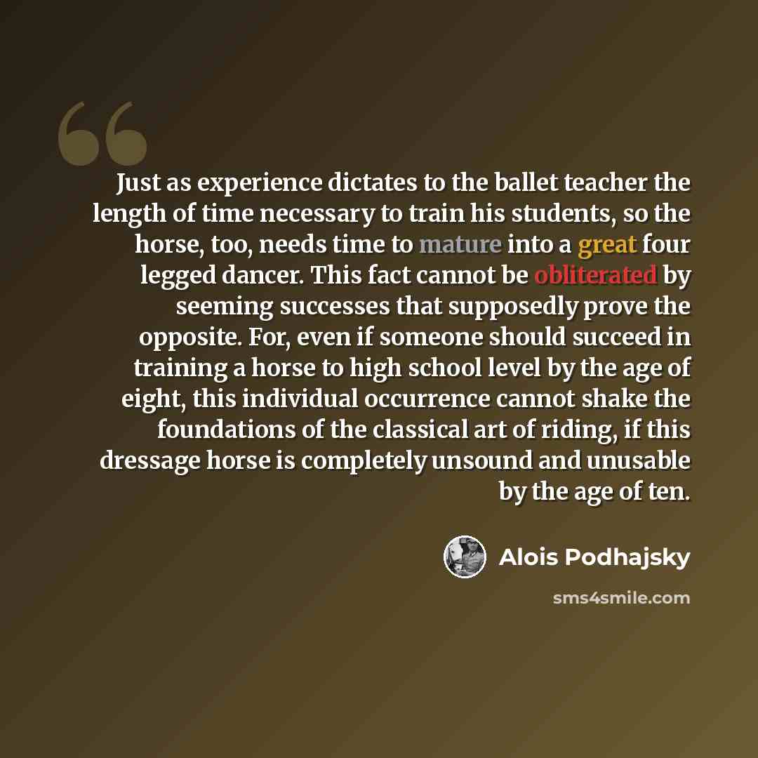 “Just as experience dictates to the ballet teacher the length of time necessary to train his students, so the horse, too, needs time to mature into a great four legged dancer. This fact cannot be obliterated by seeming successes that supposedly prove the opposite. For, even if someone should…” quote by Alois Podhajsky