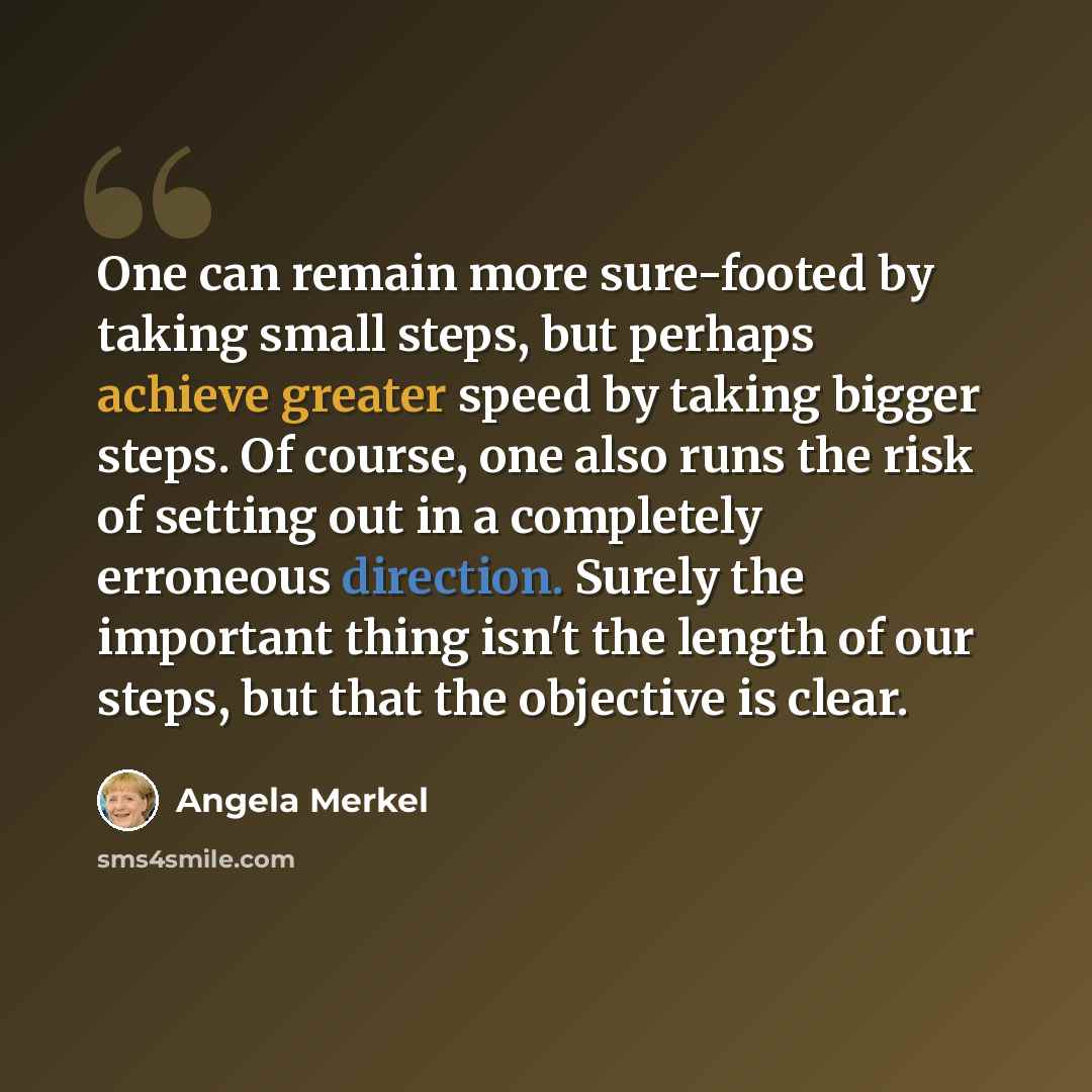 “One can remain more sure-footed by taking small steps, but perhaps achieve greater speed by taking bigger steps. Of course, one also runs the risk of setting out in a completely erroneous direction. Surely the important thing isn't the length of our steps, but that the objective is clear.” quote by Angela Merkel