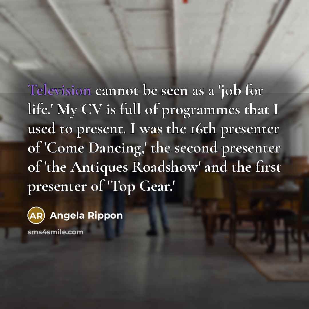 “Television cannot be seen as a 'job for life.' My CV is full of programmes that I used to present. I was the 16th presenter of 'Come Dancing,' the second presenter of 'the Antiques Roadshow' and the first presenter of 'Top Gear.'” quote by Angela Rippon