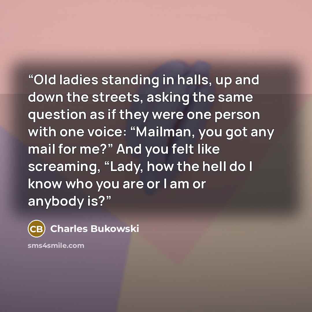 “Old ladies standing in halls, up and down the streets, asking the same question as if they were one person with one voice: “Mailman, you got any mail for me?” And you felt like screaming, “Lady, how the hell do I know who you are or I am or anybody is?” quote by Charles Bukowski