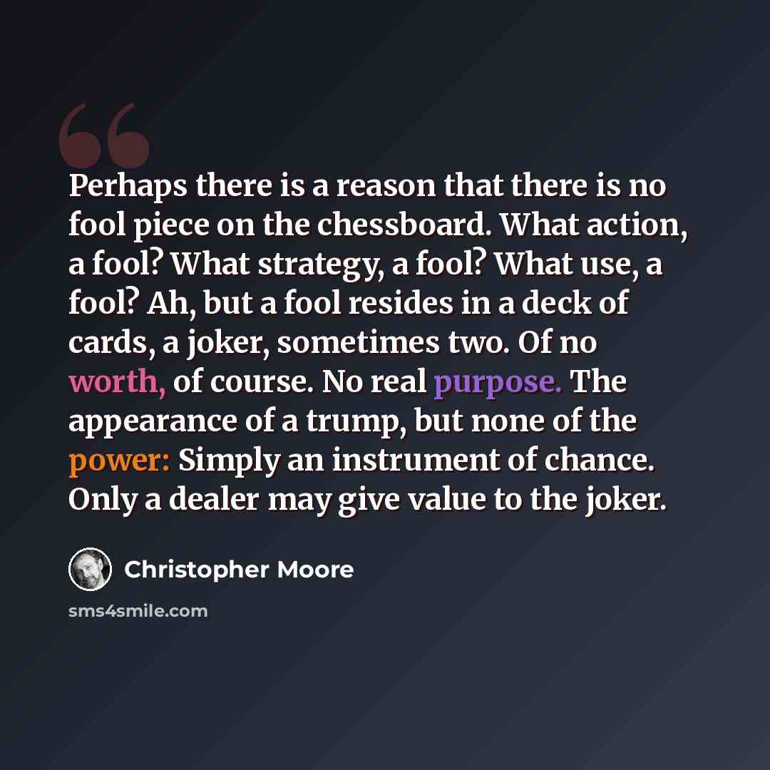 “Perhaps there is a reason that there is no fool piece on the chessboard. What action, a fool? What strategy, a fool? What use, a fool? Ah, but a fool resides in a deck of cards, a joker, sometimes two. Of no worth, of course. No real purpose. The appearance of a trump, but none of the power…” quote by Christopher Moore