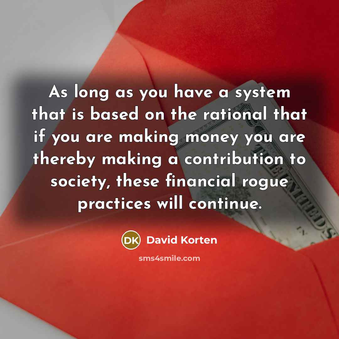 “As long as you have a system that is based on the rational that if you are making money you are thereby making a contribution to society, these financial rogue practices will continue.” quote by David Korten