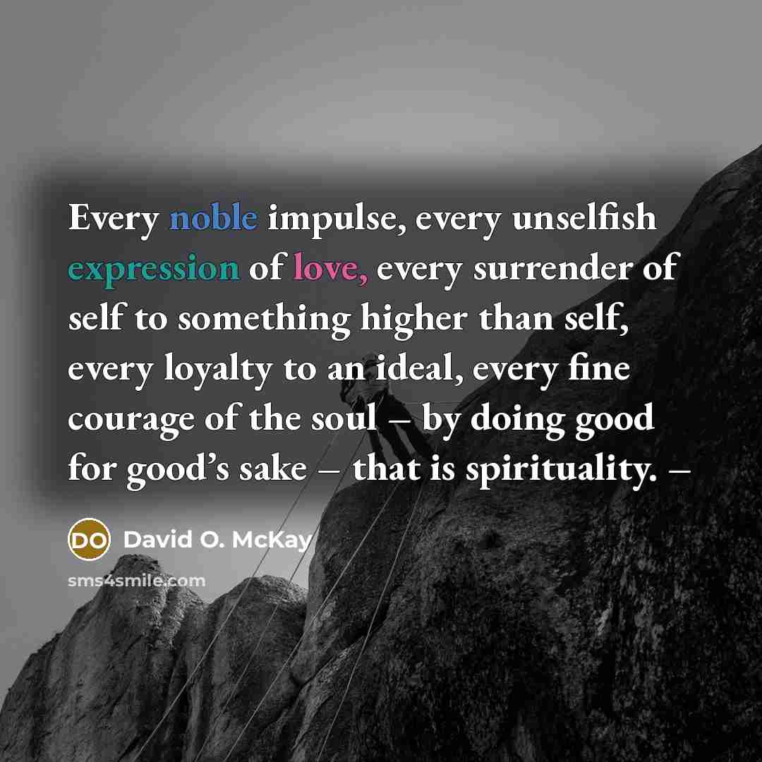 “Every noble impulse, every unselfish expression of love, every surrender of self to something higher than self, every loyalty to an ideal, every fine courage of the soul – by doing good for good’s sake – that is spirituality. –” quote by David O. McKay
