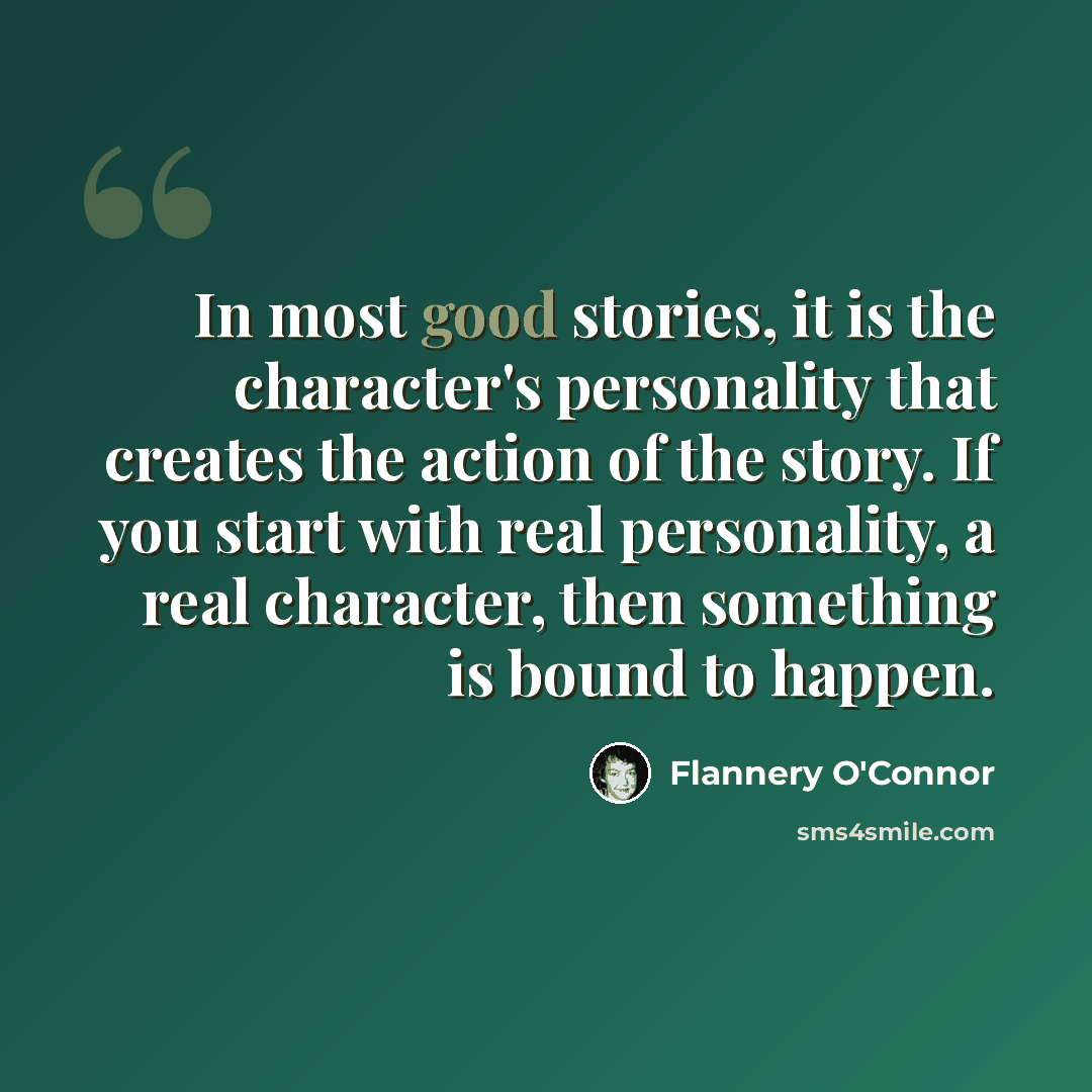 “In most good stories, it is the character's personality that creates the action of the story. If you start with real personality, a real character, then something is bound to happen.” quote by Flannery O'Connor