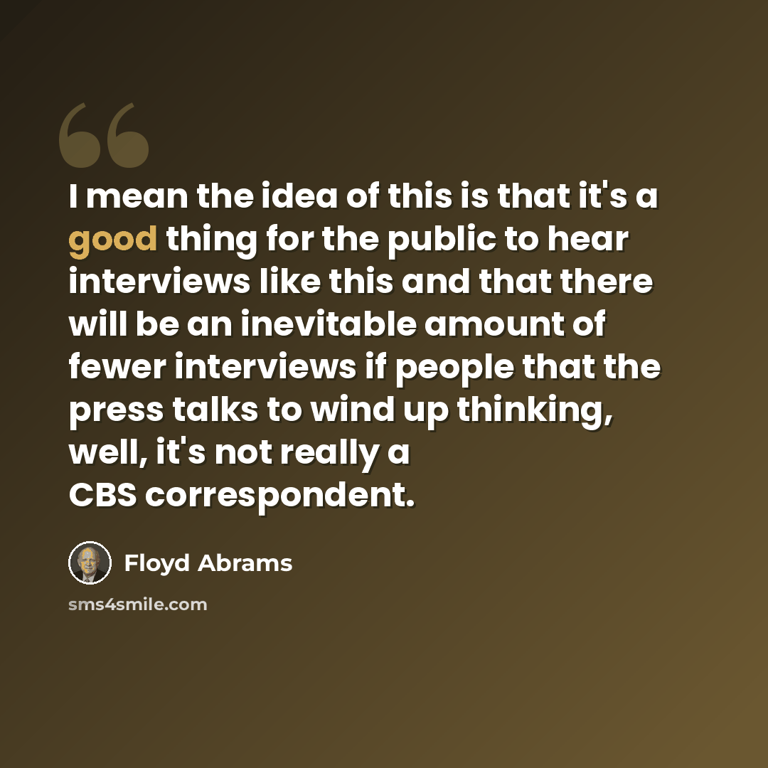 “I mean the idea of this is that it's a good thing for the public to hear interviews like this and that there will be an inevitable amount of fewer interviews if people that the press talks to wind up thinking, well, it's not really a CBS correspondent.” quote by Floyd Abrams