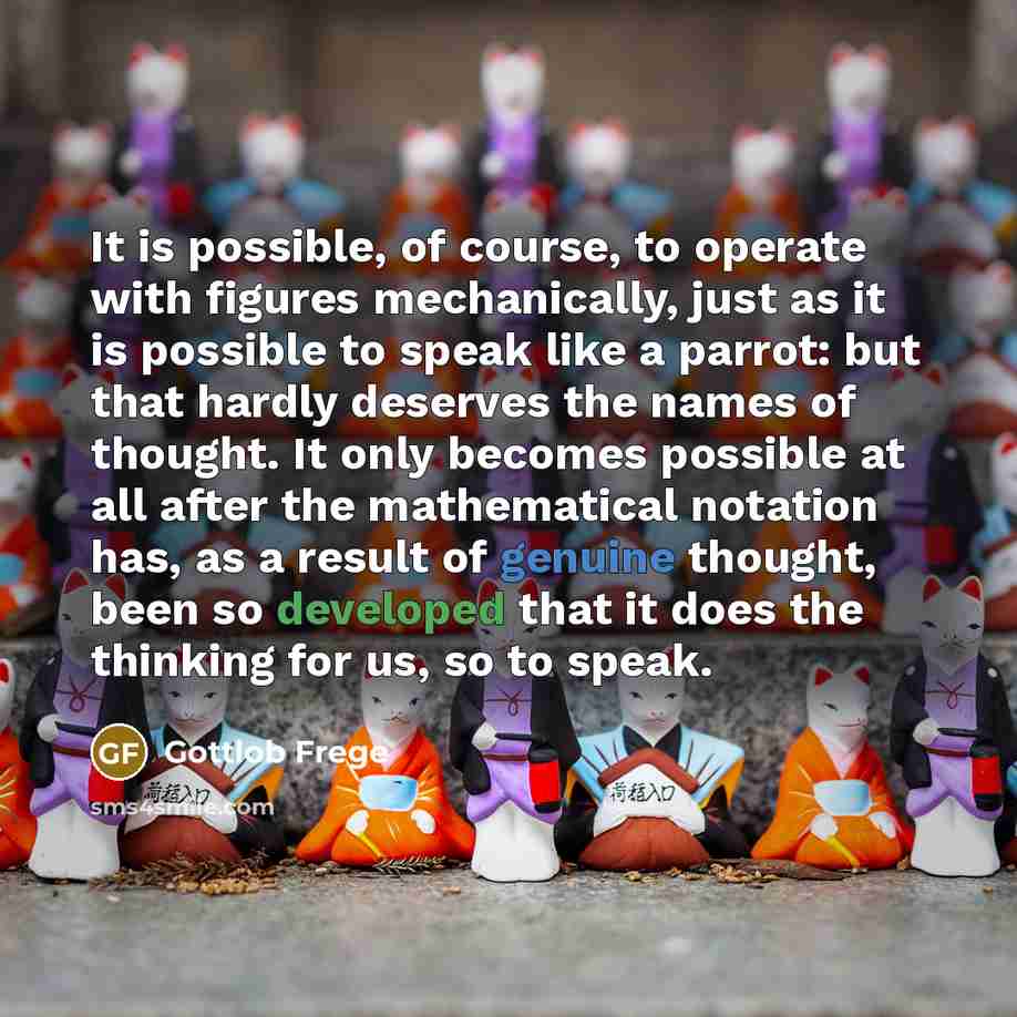 “It is possible, of course, to operate with figures mechanically, just as it is possible to speak like a parrot: but that hardly deserves the names of thought. It only becomes possible at all after the mathematical notation has, as a result of genuine thought, been so developed that it does the…” quote by Gottlob Frege