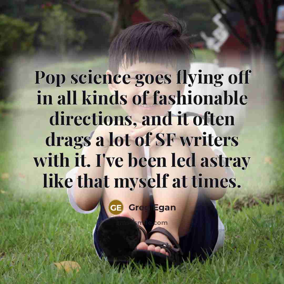 “Pop science goes flying off in all kinds of fashionable directions, and it often drags a lot of SF writers with it. I've been led astray like that myself at times.” quote by Greg Egan