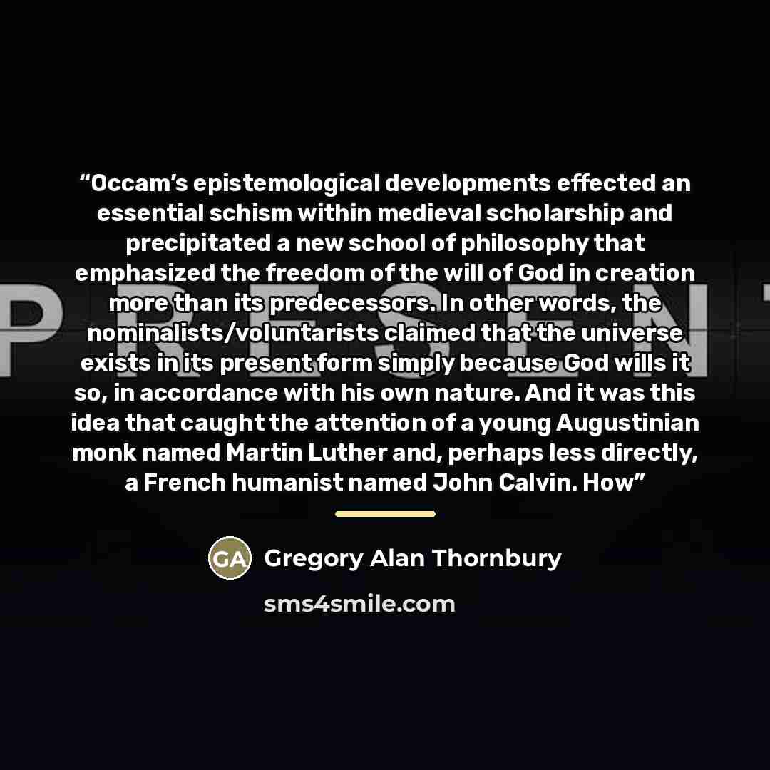 “Occam’s epistemological developments effected an essential schism within medieval scholarship and precipitated a new school of philosophy that emphasized the freedom of the will of God in creation more than its predecessors. In other words, the nominalists/voluntarists claimed that the universe…” quote by Gregory Alan Thornbury