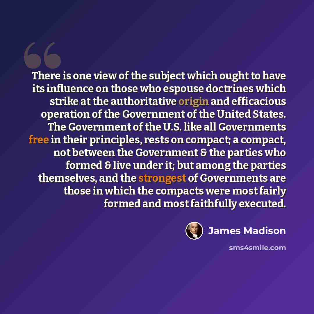 “There is one view of the subject which ought to have its influence on those who espouse doctrines which strike at the authoritative origin and efficacious operation of the Government of the United States. The Government of the U.S. like all Governments free in their principles, rests on compact; a…” quote by James Madison