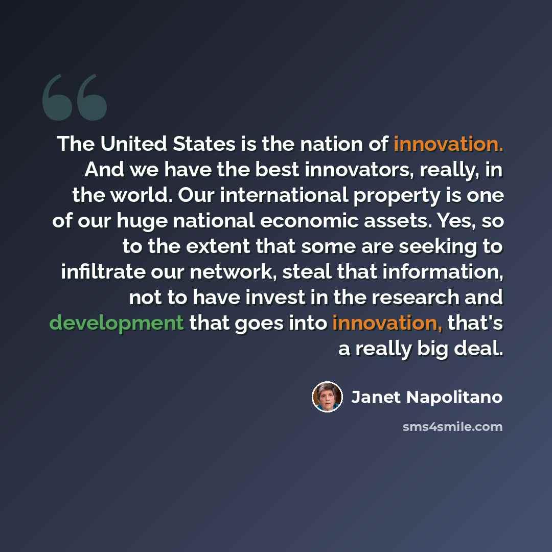 “The United States is the nation of innovation. And we have the best innovators, really, in the world. Our international property is one of our huge national economic assets. Yes, so to the extent that some are seeking to infiltrate our network, steal that information, not to have invest in the…” quote by Janet Napolitano