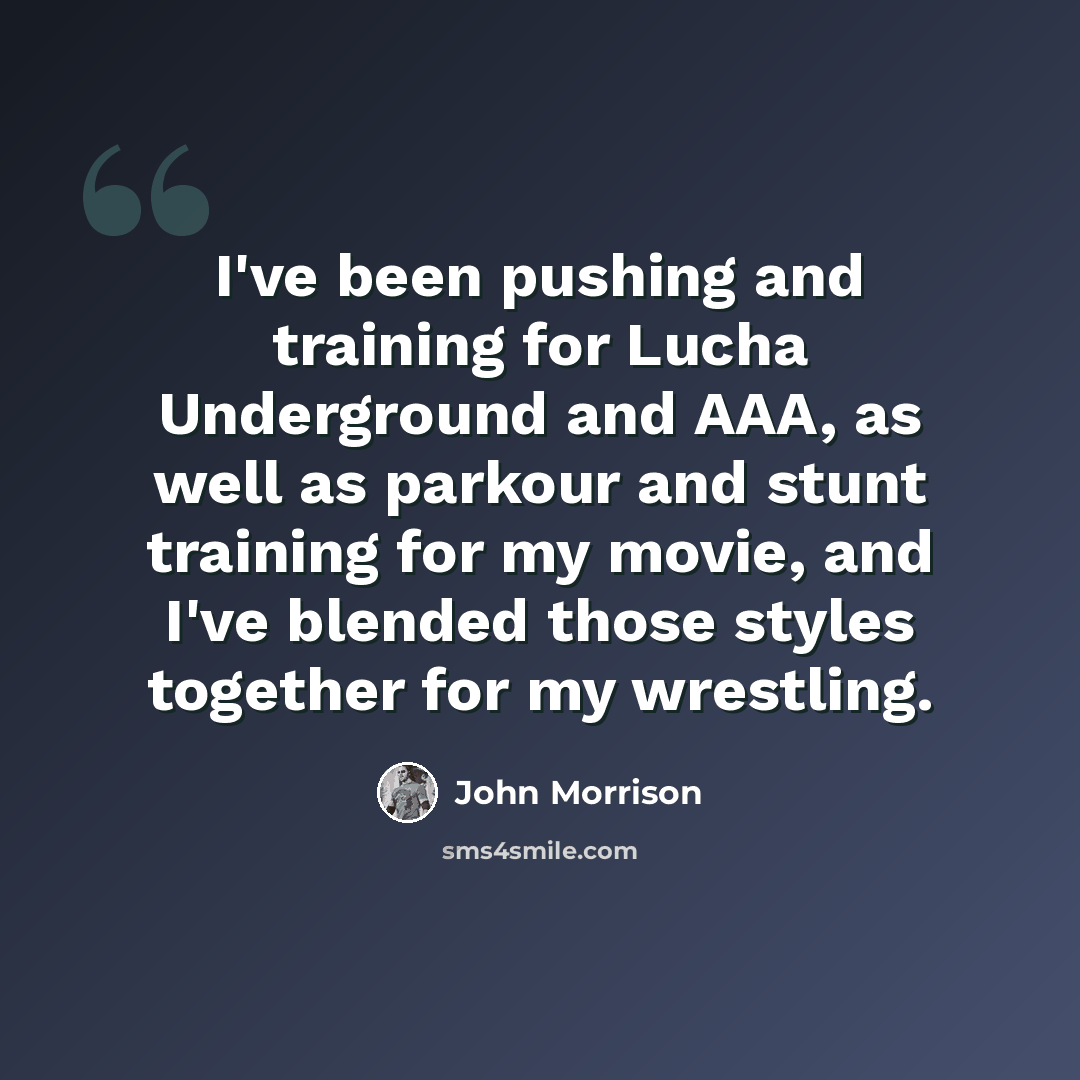 “I've been pushing and training for Lucha Underground and AAA, as well as parkour and stunt training for my movie, and I've blended those styles together for my wrestling.” quote by John Morrison