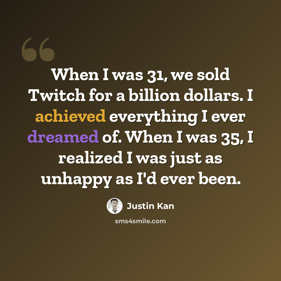 “When I was 31, we sold Twitch for a billion dollars. I achieved everything I ever dreamed of. When I was 35, I realized I was just as unhappy as I'd ever been.” quote by Justin Kan