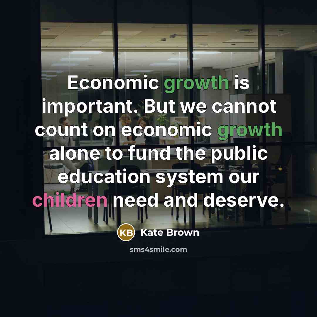 “Economic growth is important. But we cannot count on economic growth alone to fund the public education system our children need and deserve.” quote by Kate Brown