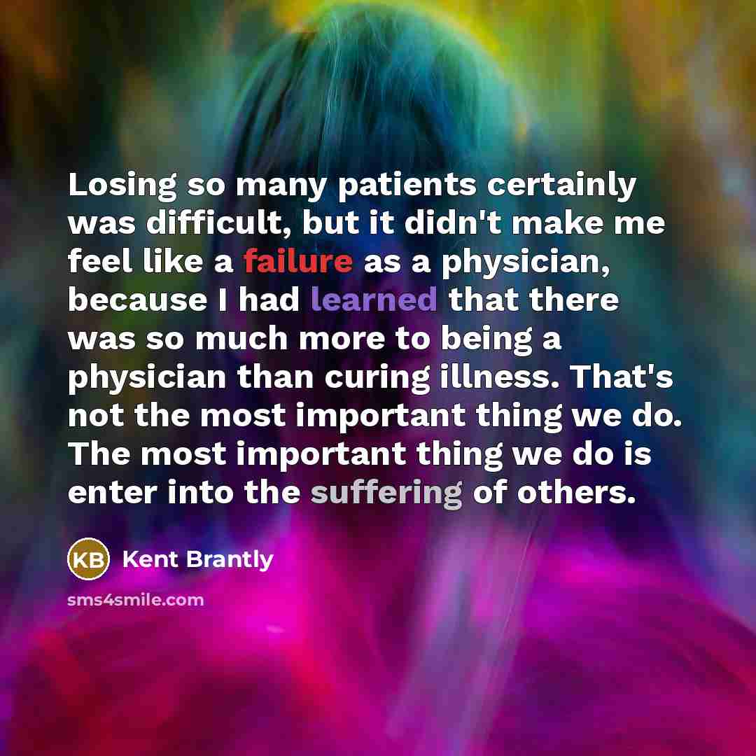 “Losing so many patients certainly was difficult, but it didn't make me feel like a failure as a physician, because I had learned that there was so much more to being a physician than curing illness. That's not the most important thing we do. The most important thing we do is enter into the…” quote by Kent Brantly