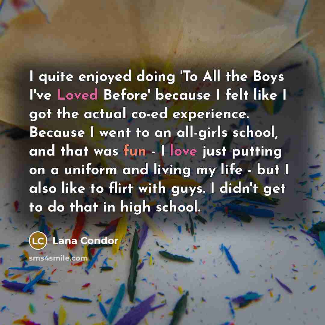 “I quite enjoyed doing 'To All the Boys I've Loved Before' because I felt like I got the actual co-ed experience. Because I went to an all-girls school, and that was fun - I love just putting on a uniform and living my life - but I also like to flirt with guys. I didn't get to do that in high school.” quote by Lana Condor