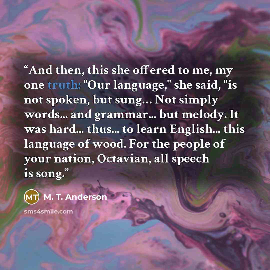 “And then, this she offered to me, my one truth: "Our language," she said, "is not spoken, but sung… Not simply words... and grammar... but melody. It was hard... thus... to learn English... this language of wood. For the people of your nation, Octavian, all speech is song.” quote by M. T. Anderson