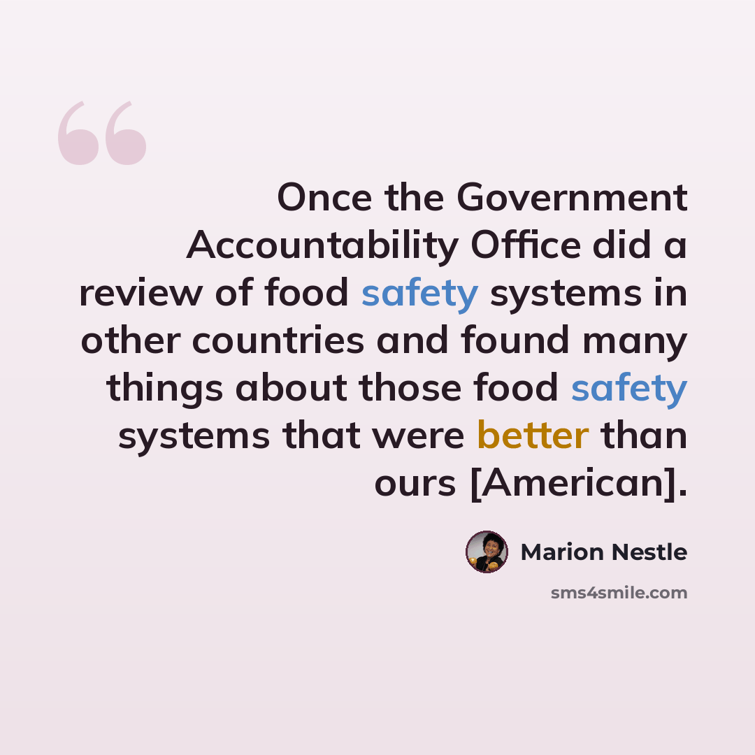 “Once the Government Accountability Office did a review of food safety systems in other countries and found many things about those food safety systems that were better than ours [American].” quote by Marion Nestle