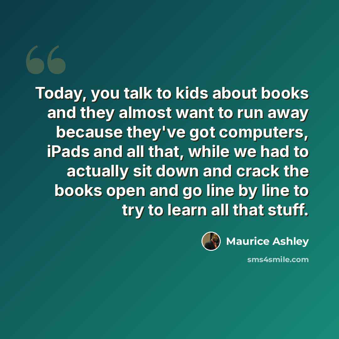 “Today, you talk to kids about books and they almost want to run away because they've got computers, iPads and all that, while we had to actually sit down and crack the books open and go line by line to try to learn all that stuff.” quote by Maurice Ashley