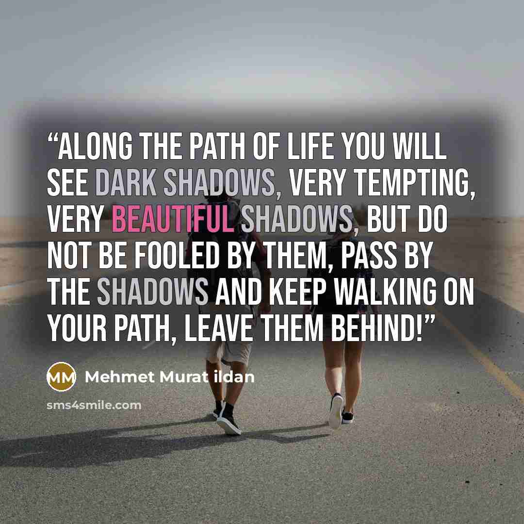 “Along the path of life you will see dark shadows, very tempting, very beautiful shadows, but do not be fooled by them, pass by the shadows and keep walking on your path, leave them behind!” quote by Mehmet Murat ildan