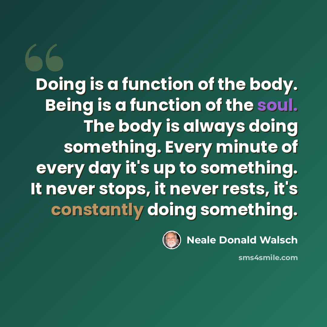 “Doing is a function of the body. Being is a function of the soul. The body is always doing something. Every minute of every day it's up to something. It never stops, it never rests, it's constantly doing something.” quote by Neale Donald Walsch