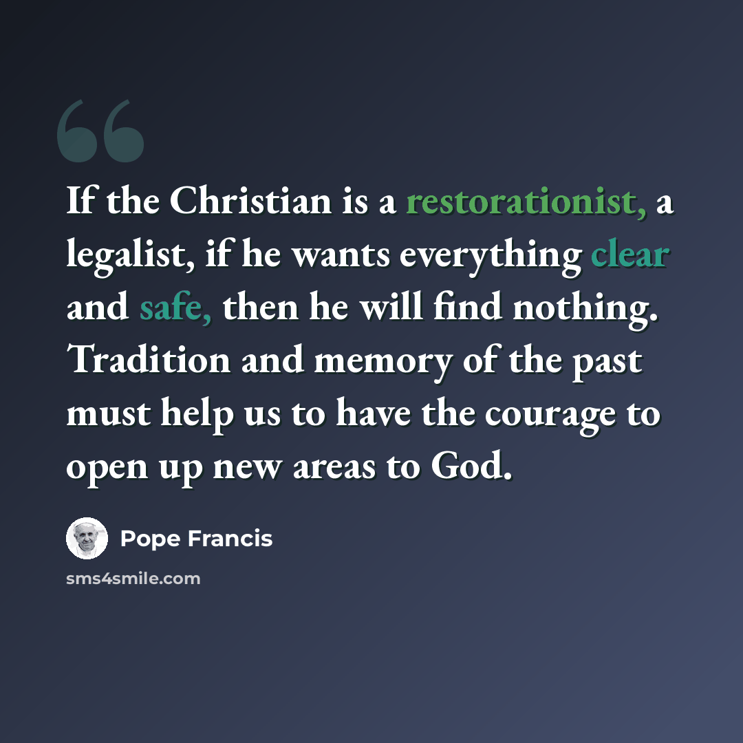 “If the Christian is a restorationist, a legalist, if he wants everything clear and safe, then he will find nothing. Tradition and memory of the past must help us to have the courage to open up new areas to God.” quote by Pope Francis