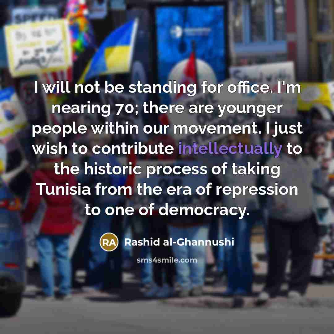 “I will not be standing for office. I'm nearing 70; there are younger people within our movement. I just wish to contribute intellectually to the historic process of taking Tunisia from the era of repression to one of democracy.” quote by Rashid al-Ghannushi