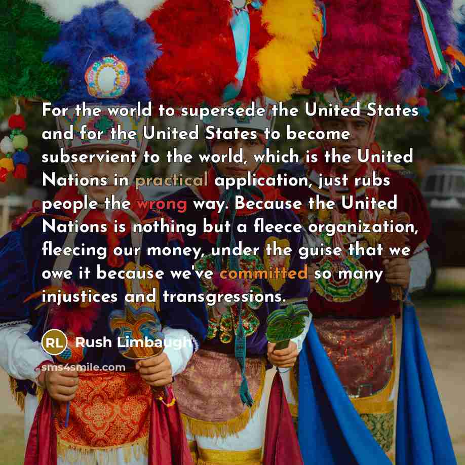 “For the world to supersede the United States and for the United States to become subservient to the world, which is the United Nations in practical application, just rubs people the wrong way. Because the United Nations is nothing but a fleece organization, fleecing our money, under the guise that…” quote by Rush Limbaugh