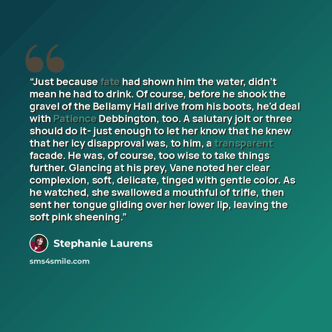 “Just because fate had shown him the water, didn't mean he had to drink. Of course, before he shook the gravel of the Bellamy Hall drive from his boots, he'd deal with Patience Debbington, too. A salutary jolt or three should do it- just enough to let her know that he knew that her icy disapproval…” quote by Stephanie Laurens