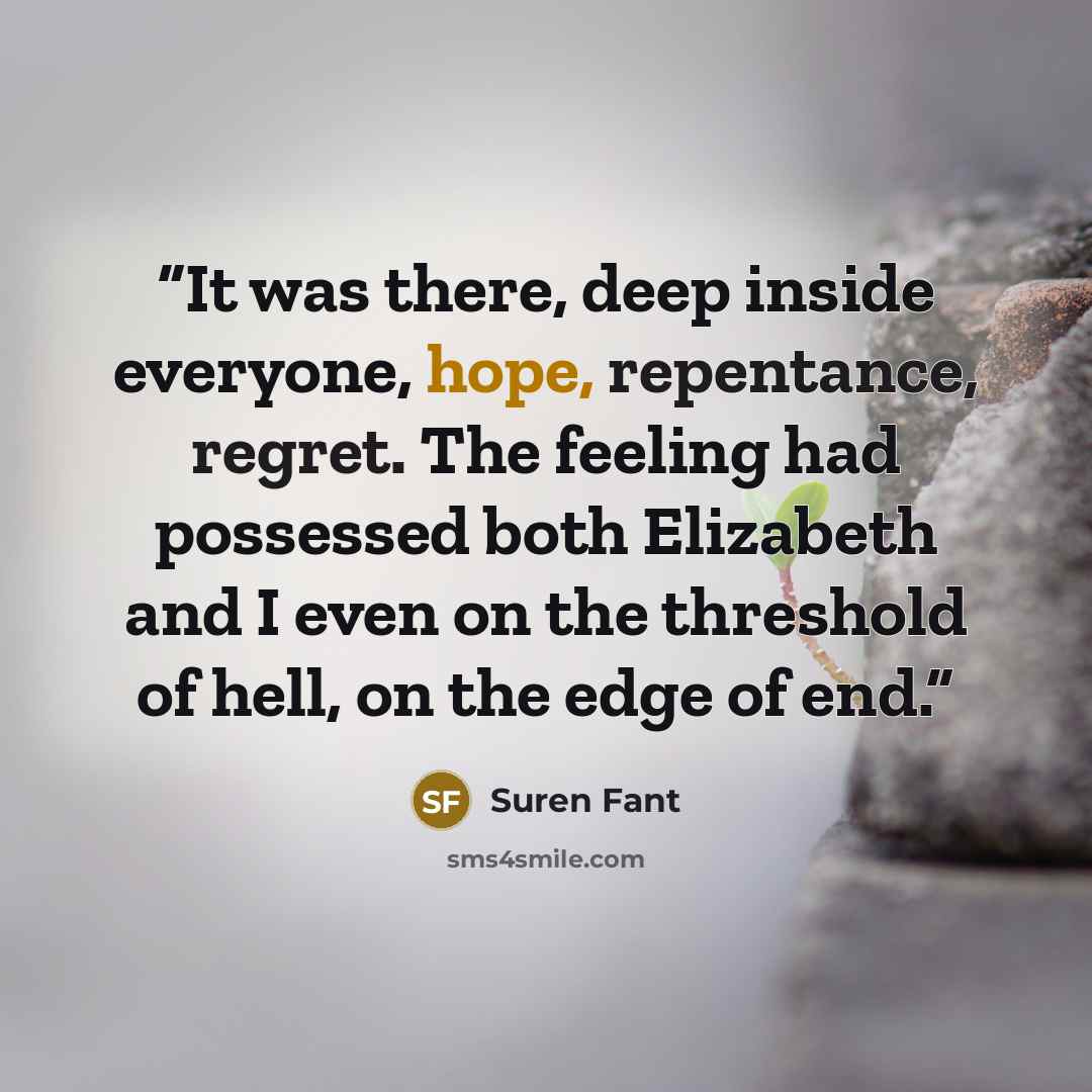 “It was there, deep inside everyone, hope, repentance, regret. The feeling had possessed both Elizabeth and I even on the threshold of hell, on the edge of end.” quote by Suren Fant