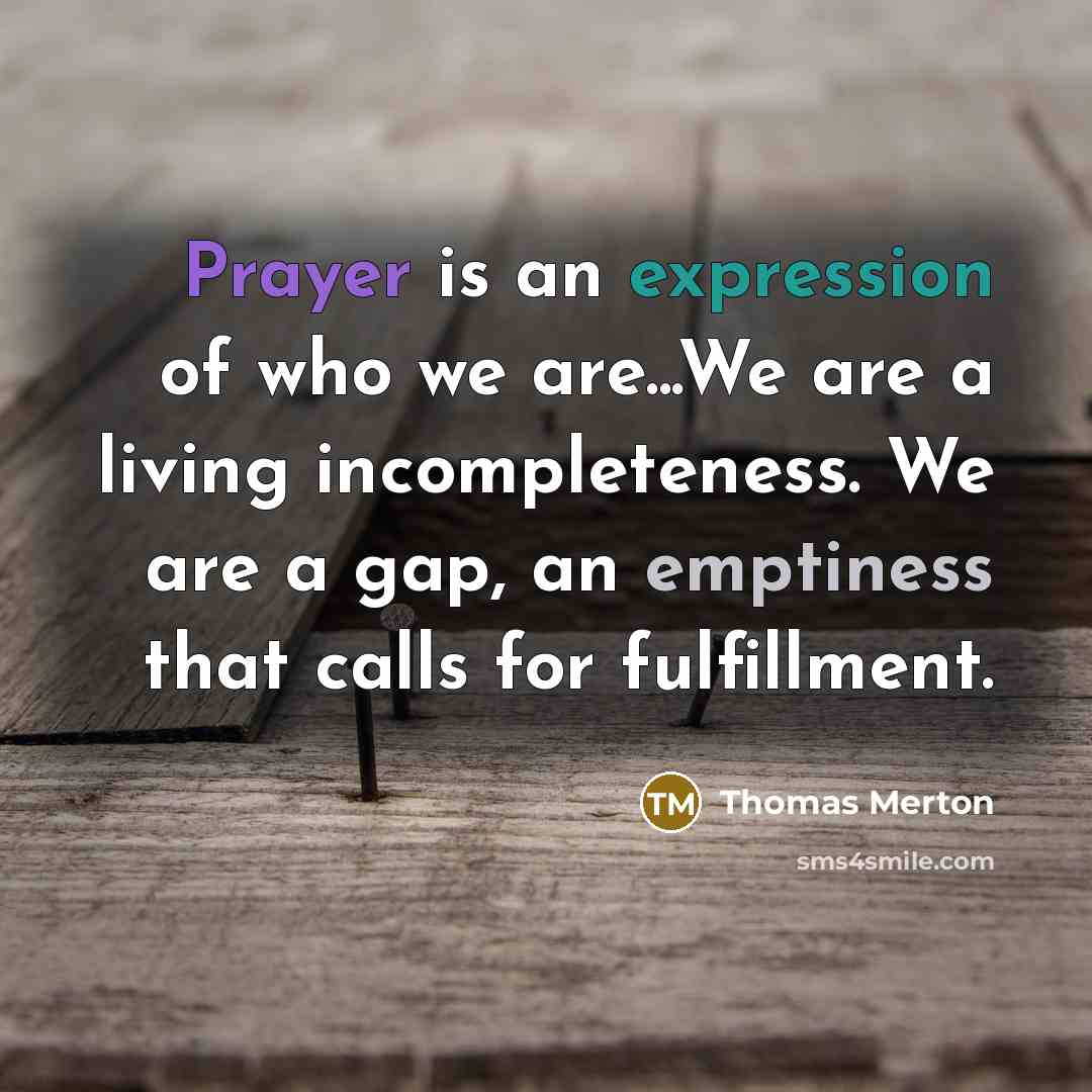 “Prayer is an expression of who we are...We are a living incompleteness. We are a gap, an emptiness that calls for fulfillment.” quote by Thomas Merton