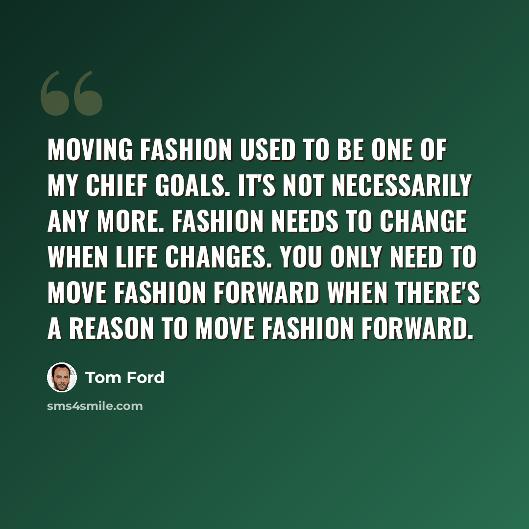 “Moving fashion used to be one of my chief goals. It's not necessarily any more. Fashion needs to change when life changes. You only need to move fashion forward when there's a reason to move fashion forward.” quote by Tom Ford