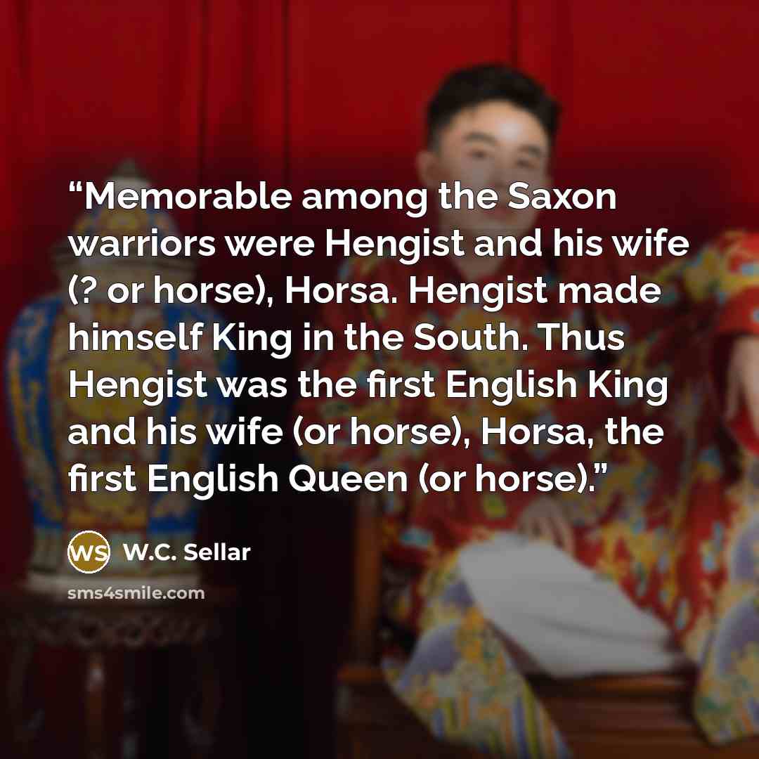 “Memorable among the Saxon warriors were Hengist and his wife (? or horse), Horsa. Hengist made himself King in the South. Thus Hengist was the first English King and his wife (or horse), Horsa, the first English Queen (or horse).” quote by W.C. Sellar