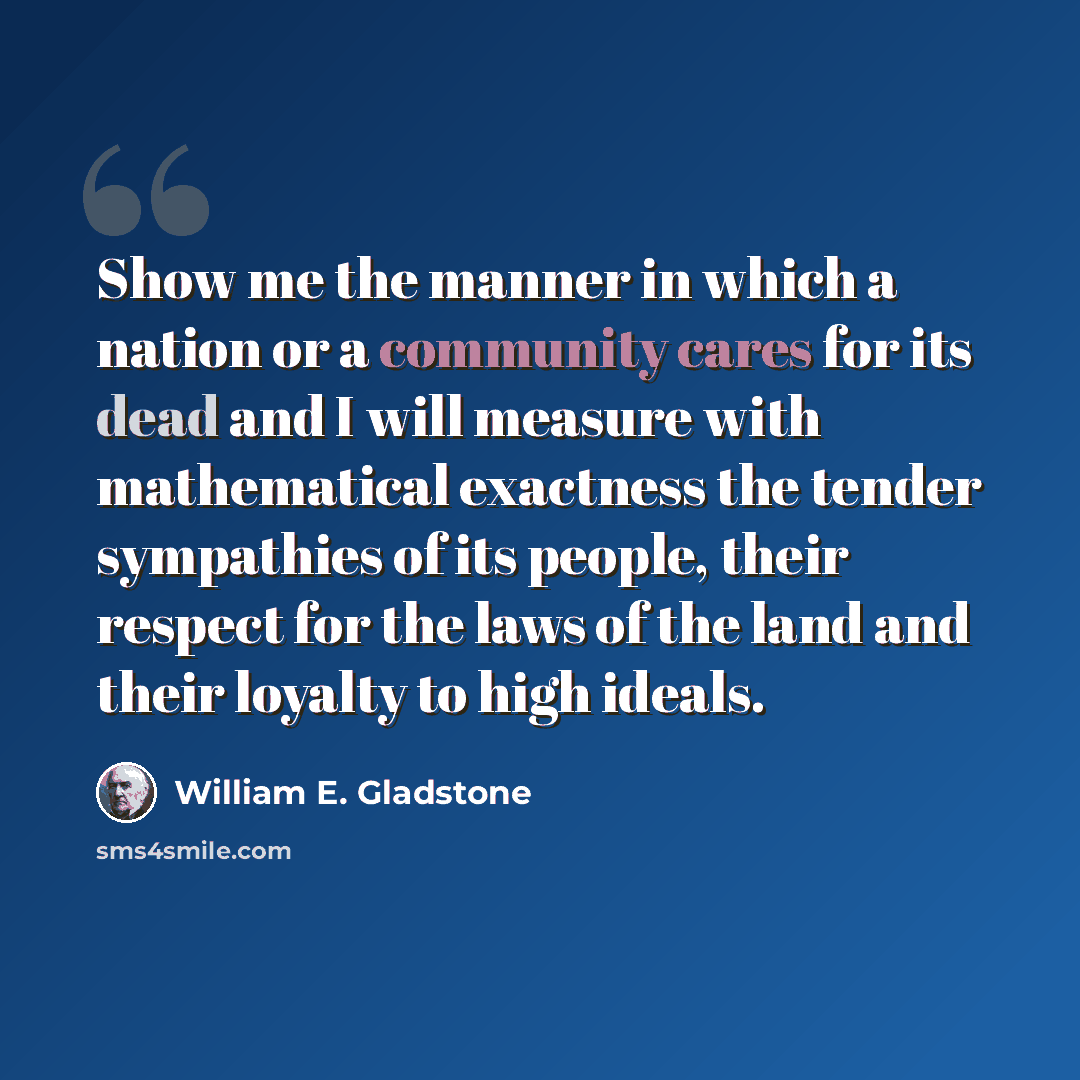 “Show me the manner in which a nation or a community cares for its dead and I will measure with mathematical exactness the tender sympathies of its people, their respect for the laws of the land and their loyalty to high ideals.” quote by William E. Gladstone